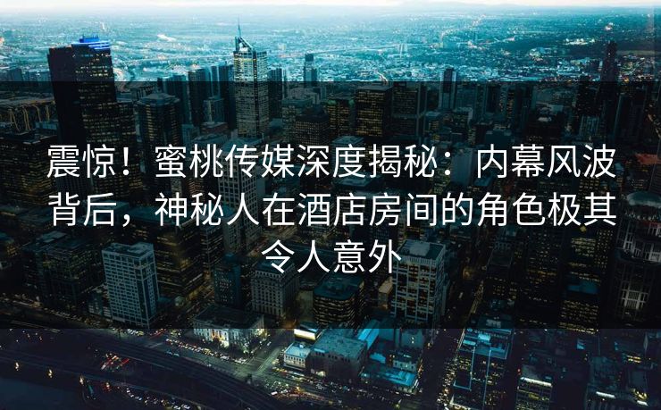 震惊!蜜桃传媒深度揭秘:内幕风波背后,神秘人在酒店房间的角色极其令人意外 震惊!蜜桃传媒深度揭秘:内幕风波背后,神秘人在酒店房间的角色极其令人意外