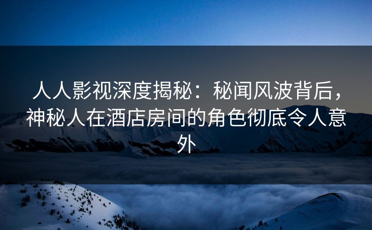 人人影视深度揭秘:秘闻风波背后,神秘人在酒店房间的角色彻底令人意外 人人影视深度揭秘:秘闻风波背后,神秘人在酒店房间的角色彻底令人意外