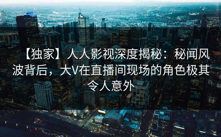 【独家】人人影视深度揭秘:秘闻风波背后,大V在直播间现场的角色极其令人意外 【独家】人人影视深度揭秘:秘闻风波背后,大V在直播间现场的角色极其令人意外