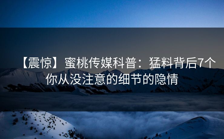 【震惊】蜜桃传媒科普：猛料背后7个你从没注意的细节的隐情