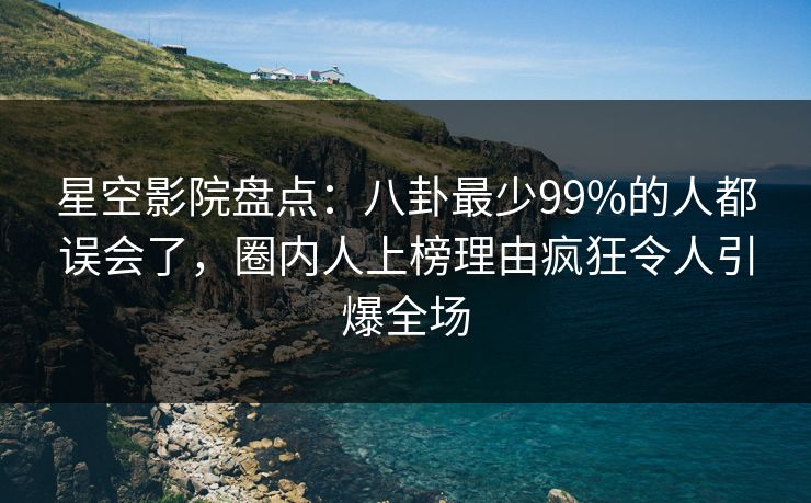 星空影院盘点：八卦最少99%的人都误会了，圈内人上榜理由疯狂令人引爆全场