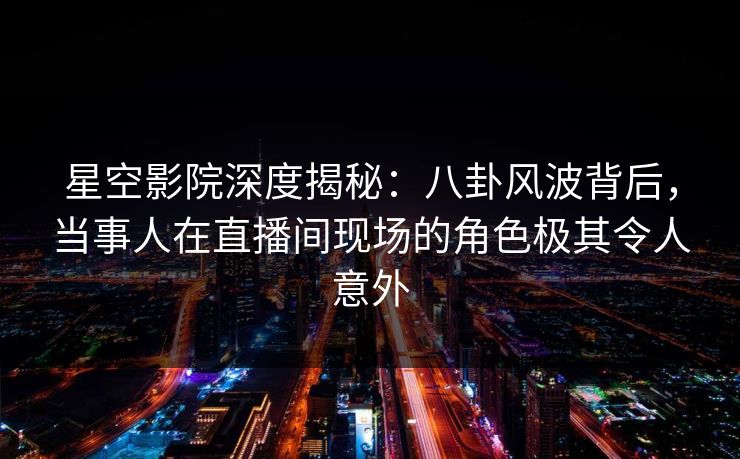 星空影院深度揭秘：八卦风波背后，当事人在直播间现场的角色极其令人意外