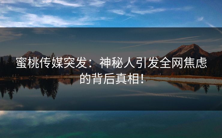 蜜桃传媒突发：神秘人引发全网焦虑的背后真相！