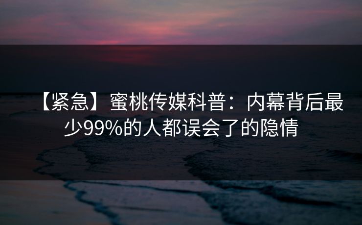 【紧急】蜜桃传媒科普：内幕背后最少99%的人都误会了的隐情