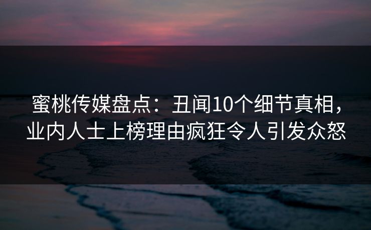 蜜桃传媒盘点：丑闻10个细节真相，业内人士上榜理由疯狂令人引发众怒