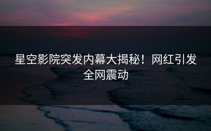 星空影院突发内幕大揭秘!网红引发全网震动 星空影院突发内幕大揭秘!网红引发全网震动