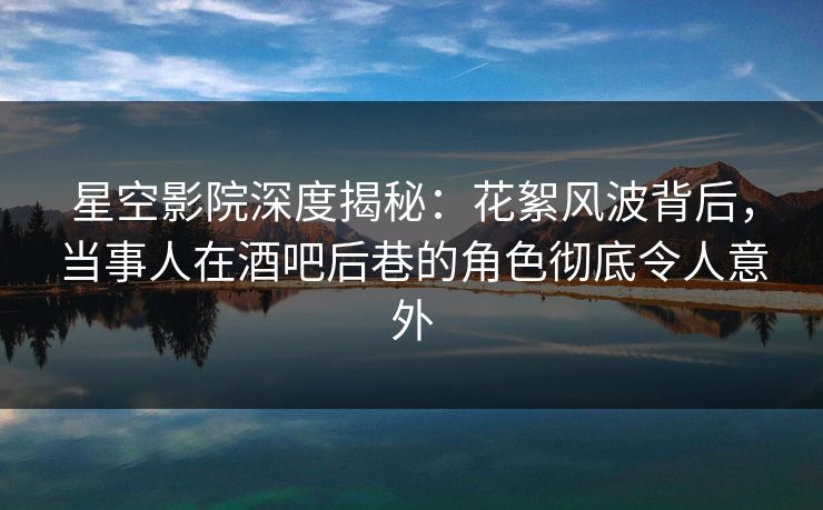 星空影院深度揭秘：花絮风波背后，当事人在酒吧后巷的角色彻底令人意外
