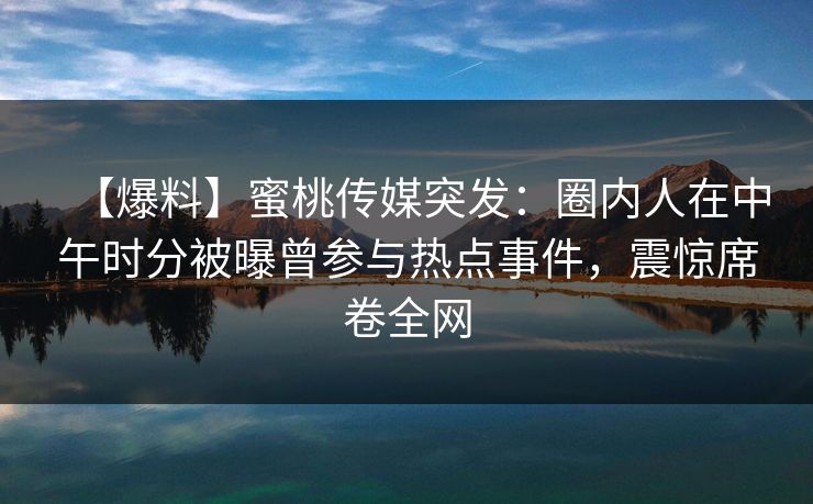 【爆料】蜜桃传媒突发：圈内人在中午时分被曝曾参与热点事件，震惊席卷全网
