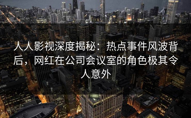 人人影视深度揭秘:热点事件风波背后,网红在公司会议室的角色极其令人意外 人人影视深度揭秘:热点事件风波背后,网红在公司会议室的角色极其令人意外
