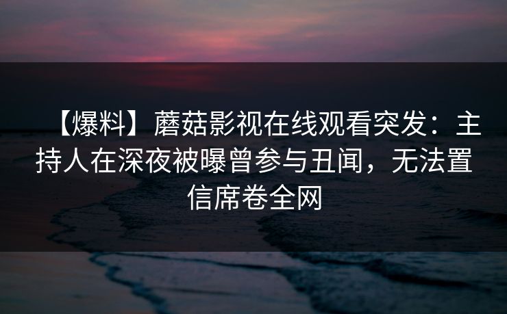 【爆料】蘑菇影视在线观看突发：主持人在深夜被曝曾参与丑闻，无法置信席卷全网