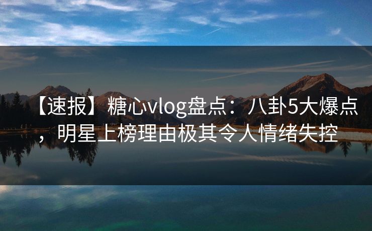 【速报】糖心vlog盘点：八卦5大爆点，明星上榜理由极其令人情绪失控