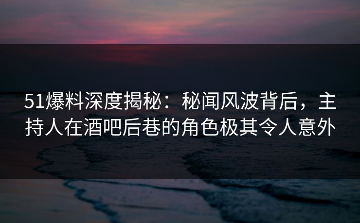 51爆料深度揭秘：秘闻风波背后，主持人在酒吧后巷的角色极其令人意外