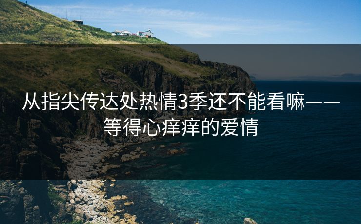 从指尖传达处热情3季还不能看嘛——等得心痒痒的爱情