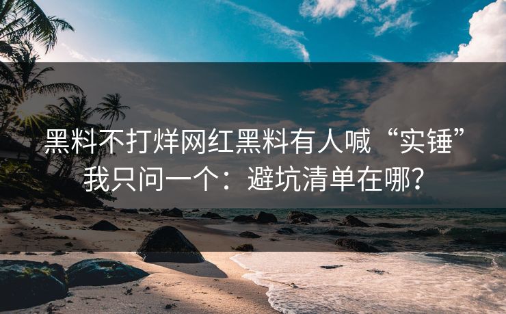 黑料不打烊网红黑料有人喊“实锤”我只问一个：避坑清单在哪？