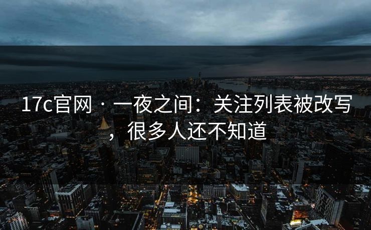 17c官网 · 一夜之间：关注列表被改写，很多人还不知道