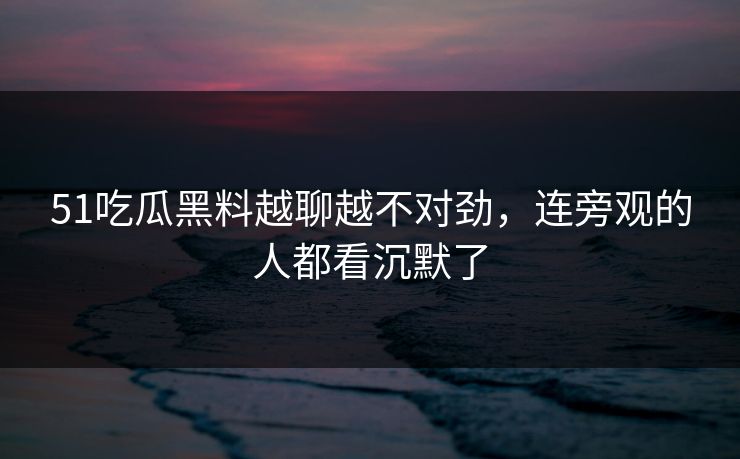 51吃瓜黑料越聊越不对劲，连旁观的人都看沉默了