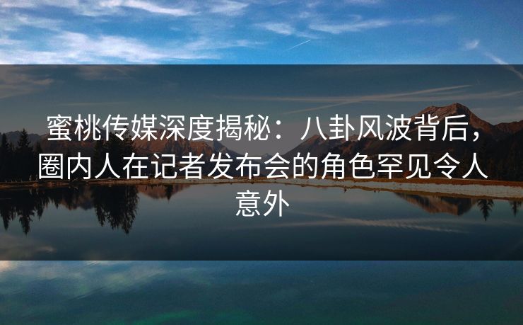 蜜桃传媒深度揭秘：八卦风波背后，圈内人在记者发布会的角色罕见令人意外