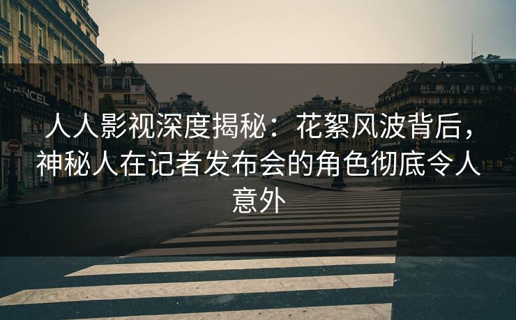 人人影视深度揭秘：花絮风波背后，神秘人在记者发布会的角色彻底令人意外