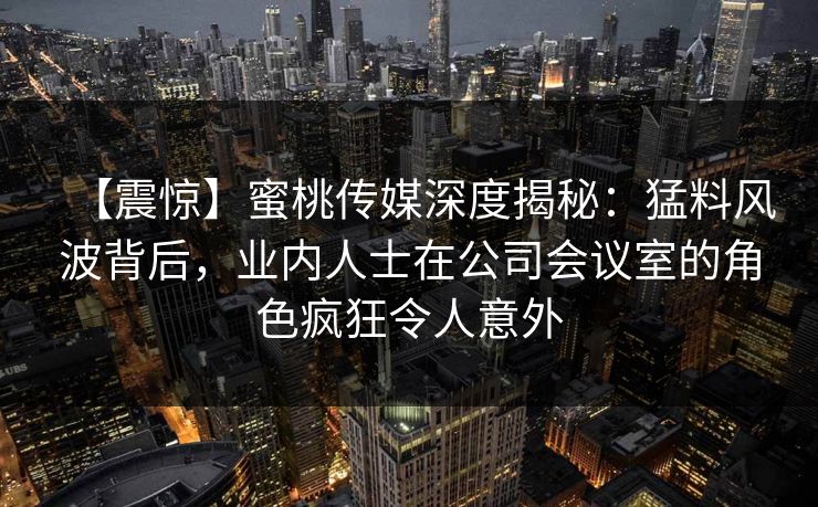 【震惊】蜜桃传媒深度揭秘：猛料风波背后，业内人士在公司会议室的角色疯狂令人意外