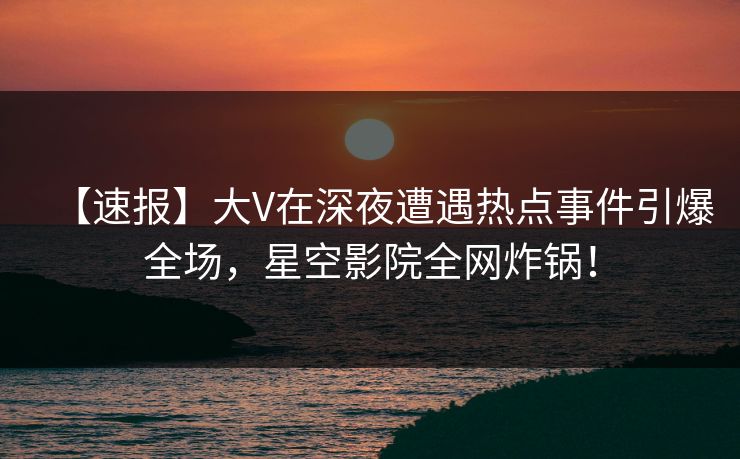 【速报】大V在深夜遭遇热点事件引爆全场，星空影院全网炸锅！