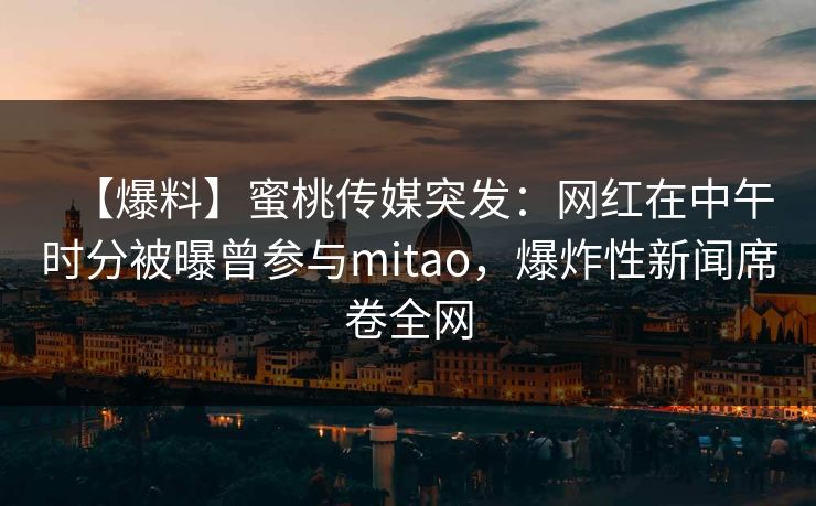 【爆料】蜜桃传媒突发：网红在中午时分被曝曾参与mitao，爆炸性新闻席卷全网