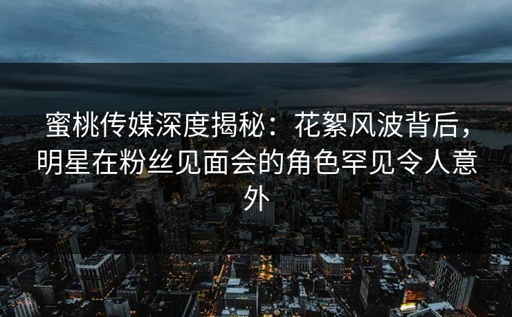 蜜桃传媒深度揭秘：花絮风波背后，明星在粉丝见面会的角色罕见令人意外