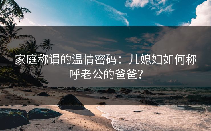 家庭称谓的温情密码：儿媳妇如何称呼老公的爸爸？