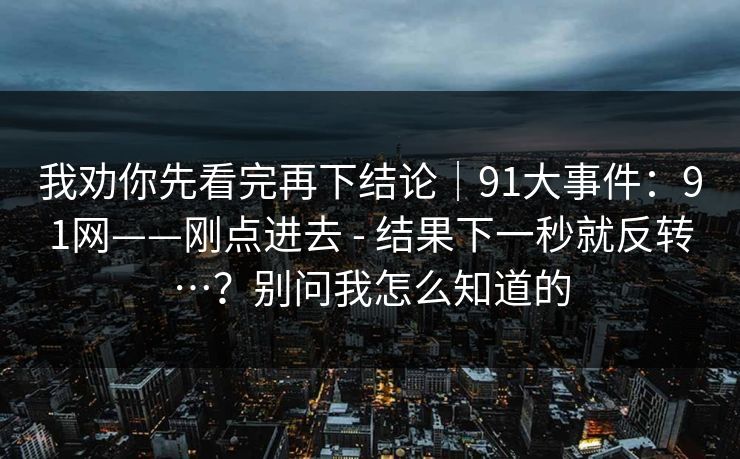 我劝你先看完再下结论|91大事件:91网——刚点进去 - 结果下一秒就反转…?别问我怎么知道的 我劝你先看完再下结论|91大事件:91网——刚点进去 - 结果下一秒就反转…?别问我怎么知道的