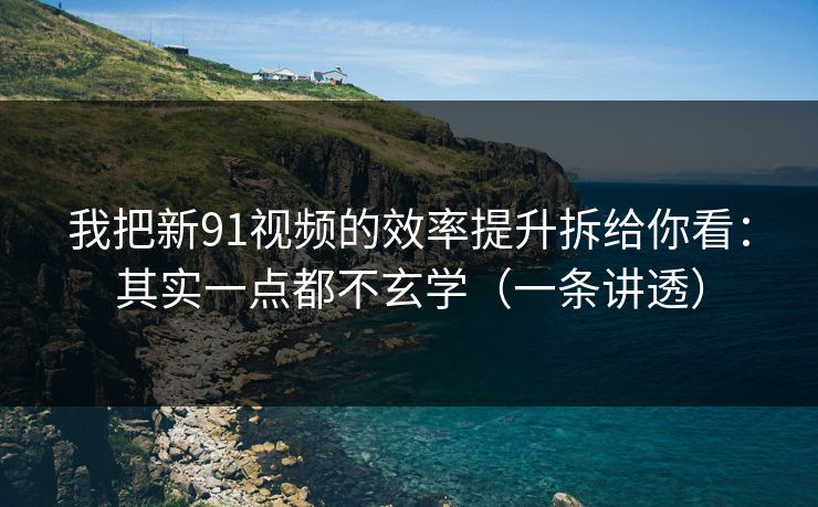 我把新91视频的效率提升拆给你看：其实一点都不玄学（一条讲透）