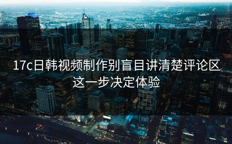 17c日韩视频制作别盲目讲清楚评论区这一步决定体验