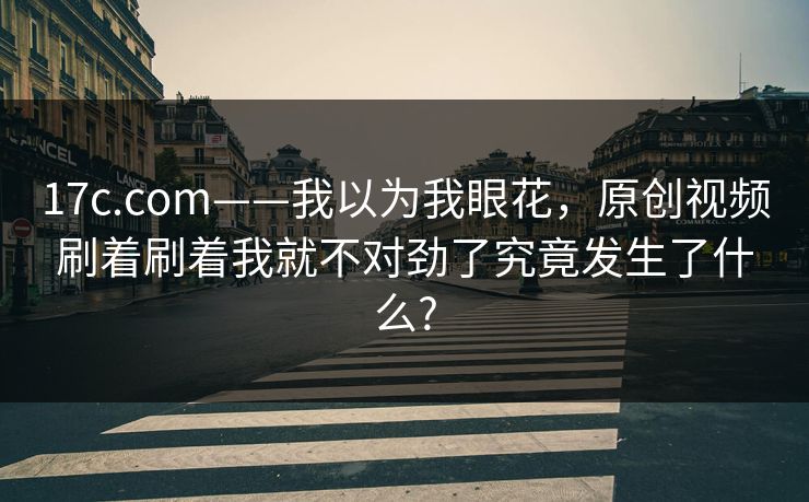 17c.com——我以为我眼花，原创视频刷着刷着我就不对劲了究竟发生了什么?